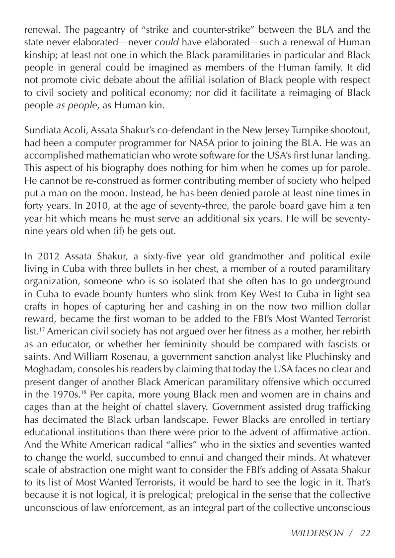renewal. The pageantry of “strike and counter-strike” between the BLA and the state never elaborated—never could have elaborated—such a renewal of Human kinship; at least not one in which the Black paramilitaries in particular and Black people in general could be imagined as members of the Human family. It did not promote civic debate about the affilial isolation of Black people with respect to civil society and political economy; nor did it facilitate a reimaging of Black people as people, as Human kin.  Sundiata Acoli, Assata Shakur’s co-defendant in the New Jersey Turnpike shootout, had been a computer programmer for NASA prior to joining the BLA. He was an accomplished mathematician who wrote software for the USA’s first lunar landing. This aspect of his biography does nothing for him when he comes up for parole. He cannot be re-construed as former contributing member of society who helped put a man on the moon. Instead, he has been denied parole at least nine times in forty years. In 2010, at the age of seventy-three, the parole board gave him a ten year hit which means he must serve an additional six years. He will be seventy- nine years old when (if) he gets out.  In 2012 Assata Shakur, a sixty-five year old grandmother and political exile living in Cuba with three bullets in her chest, a member of a routed paramilitary organization, someone who is so isolated that she often has to go underground in Cuba to evade bounty hunters who slink from Key West to Cuba in light sea crafts in hopes of capturing her and cashing in on the now two million dollar reward, became the first woman to be added to the FBI’s Most Wanted Terrorist list.’” American civil society has not argued over her fitness as a mother, her rebirth as an educator, or whether her femininity should be compared with fascists or saints. And William Rosenau, a government sanction analyst like Pluchinsky and Moghadam, consoles his readers by claiming that today the USA faces no clear and present danger of another Black American paramilitary offensive which occurred in the 1970s."* Per capita, more young Black men and women are in chains and cages than at the height of chattel slavery. Government assisted drug trafficking has decimated the Black urban landscape. Fewer Blacks are enrolled in tertiary educational institutions than there were prior to the advent of affirmative action. And the White American radical “allies” who in the sixties and seventies wanted to change the world, succumbed to ennui and changed their minds. At whatever scale of abstraction one might want to consider the FBI’s adding of Assata Shakur to its list of Most Wanted Terrorists, it would be hard to see the logic in it. That’s because it is not logical, it is prelogical; prelogical in the sense that the collective unconscious of law enforcement, as an integral part of the collective unconscious  WILDERSON /22 